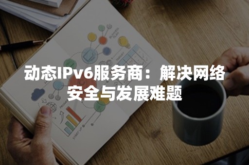 动态IPv6服务商：解决网络安全与发展难题