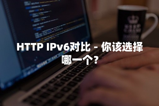 HTTP IPv6对比 - 你该选择哪一个？