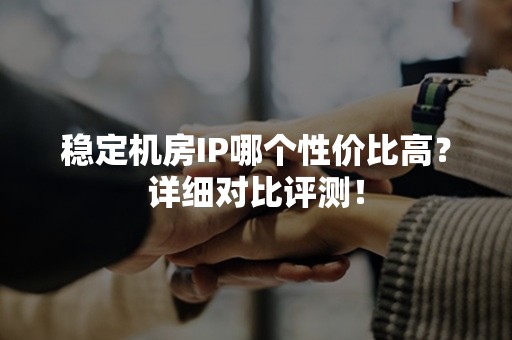 稳定机房IP哪个性价比高？详细对比评测！