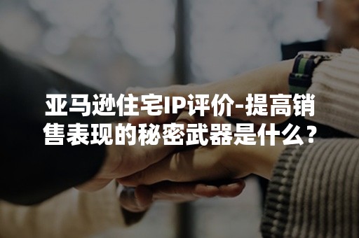 亚马逊住宅IP评价-提高销售表现的秘密武器是什么？