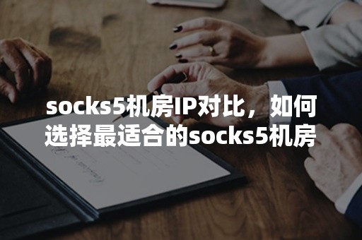 socks5机房IP对比，如何选择最适合的socks5机房IP