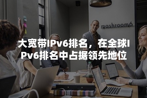 大宽带IPv6排名，在全球IPv6排名中占据领先地位