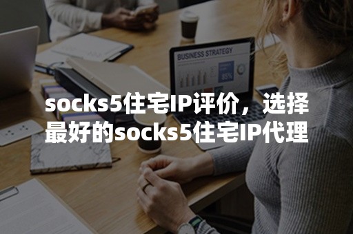 socks5住宅IP评价，选择最好的socks5住宅IP代理服务