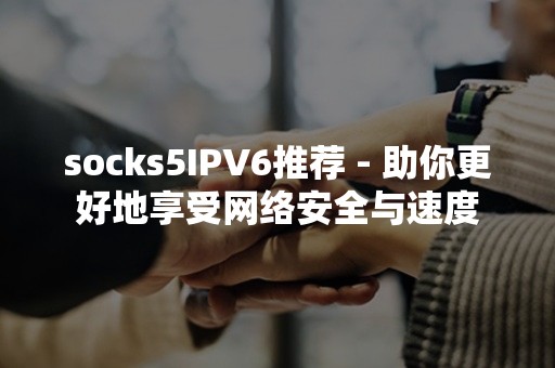 socks5IPV6推荐 - 助你更好地享受网络安全与速度