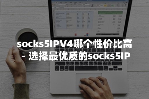 socks5IPV4哪个性价比高 - 选择最优质的socks5IPV4服务