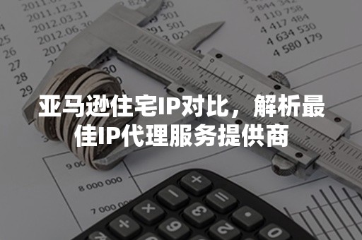 亚马逊住宅IP对比，解析最佳IP代理服务提供商