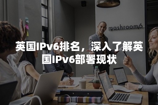 英国IPv6排名，深入了解英国IPv6部署现状