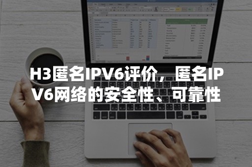 H3匿名IPV6评价，匿名IPV6网络的安全性、可靠性与适用性测评