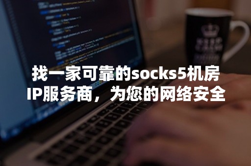 找一家可靠的socks5机房IP服务商，为您的网络安全保驾护航