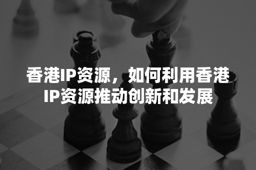 香港IP资源，如何利用香港IP资源推动创新和发展