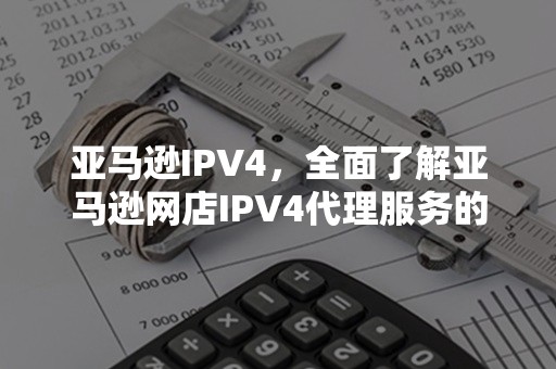 亚马逊IPV4，全面了解亚马逊网店IPV4代理服务的新趋势