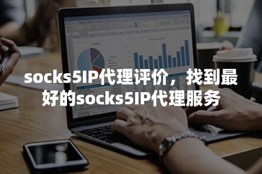 socks5IP代理评价，找到最好的socks5IP代理服务