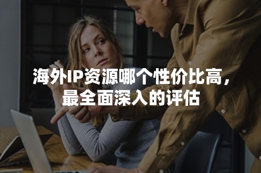 海外IP资源哪个性价比高，最全面深入的评估