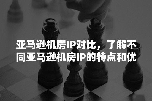 亚马逊机房IP对比，了解不同亚马逊机房IP的特点和优势