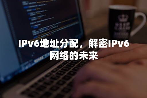 IPv6地址分配，解密IPv6网络的未来