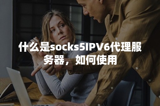 什么是socks5IPV6代理服务器，如何使用