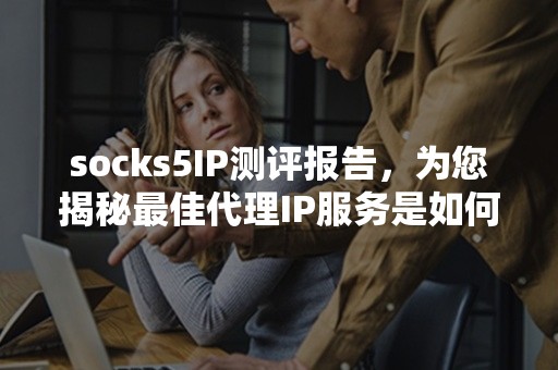 socks5IP测评报告，为您揭秘最佳代理IP服务是如何选择的