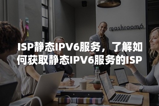 ISP静态IPV6服务，了解如何获取静态IPV6服务的ISP提供者