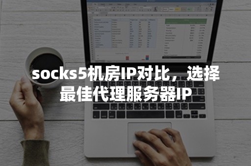 socks5机房IP对比，选择最佳代理服务器IP