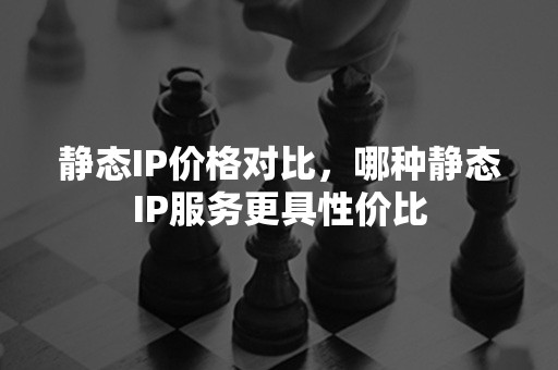 静态IP价格对比，哪种静态IP服务更具性价比