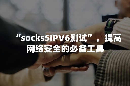 “socks5IPV6测试”，提高网络安全的必备工具