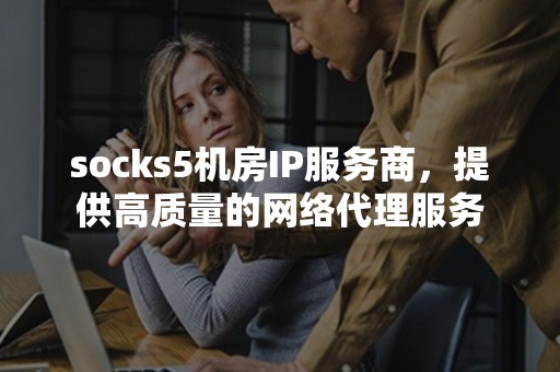 socks5机房IP服务商，提供高质量的网络代理服务