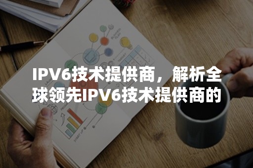 IPV6技术提供商，解析全球领先IPV6技术提供商的特点与优势