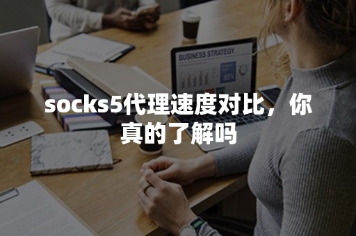 socks5代理速度对比，你真的了解吗