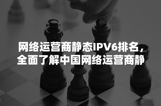 网络运营商静态IPV6排名，全面了解中国网络运营商静态IPV6排名