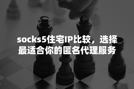 socks5住宅IP比较，选择最适合你的匿名代理服务