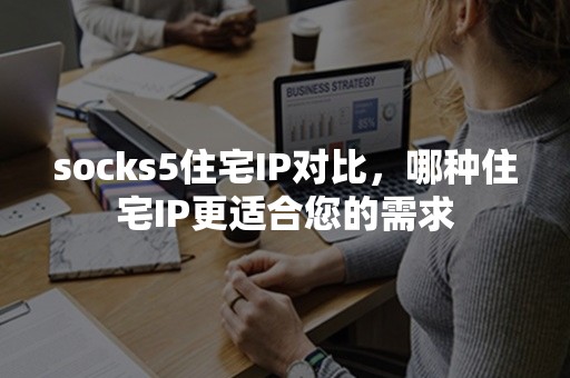 socks5住宅IP对比，哪种住宅IP更适合您的需求