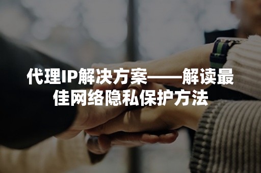 代理IP解决方案——解读最佳网络隐私保护方法