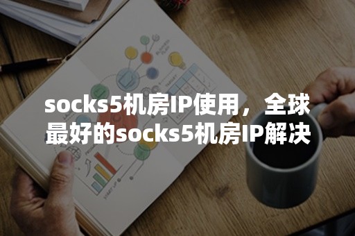 socks5机房IP使用，全球最好的socks5机房IP解决方案