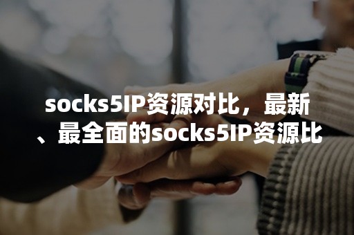 socks5IP资源对比，最新、最全面的socks5IP资源比较