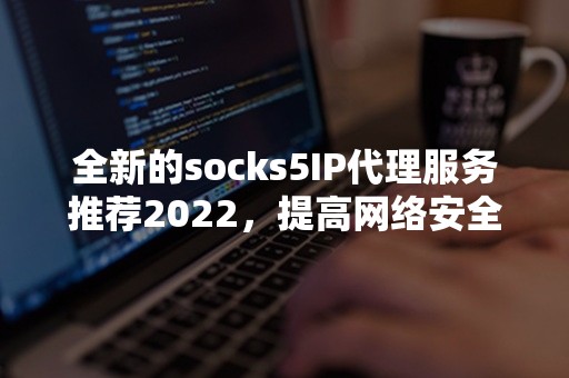 全新的socks5IP代理服务推荐2022，提高网络安全和速度！