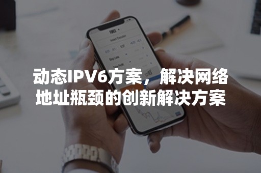 动态IPV6方案，解决网络地址瓶颈的创新解决方案