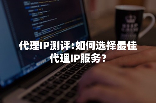 代理IP测评:如何选择最佳代理IP服务？