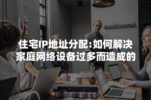 住宅IP地址分配:如何解决家庭网络设备过多而造成的IP地址分配问题