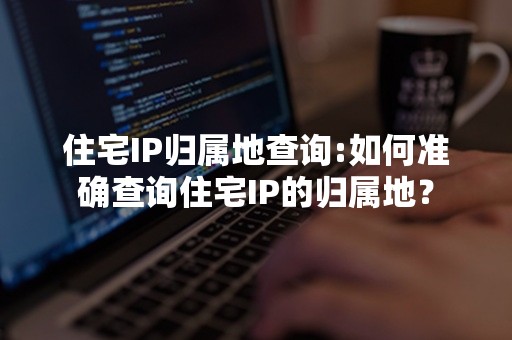 住宅IP归属地查询:如何准确查询住宅IP的归属地？