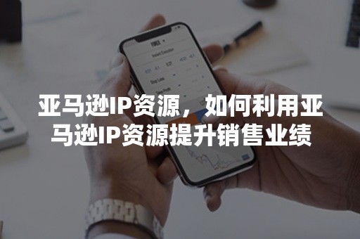 亚马逊IP资源，如何利用亚马逊IP资源提升销售业绩