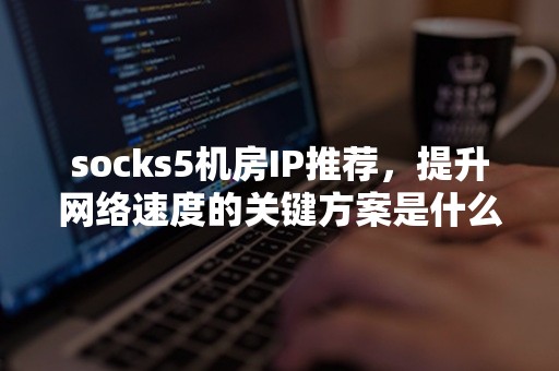 socks5机房IP推荐，提升网络速度的关键方案是什么