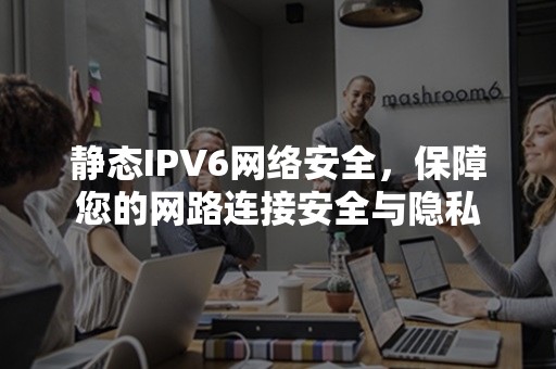 静态IPV6网络安全，保障您的网路连接安全与隐私