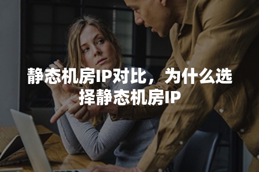 静态机房IP对比，为什么选择静态机房IP