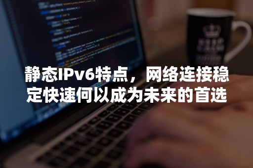 静态IPv6特点，网络连接稳定快速何以成为未来的首选