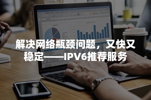 解决网络瓶颈问题，又快又稳定——IPV6推荐服务