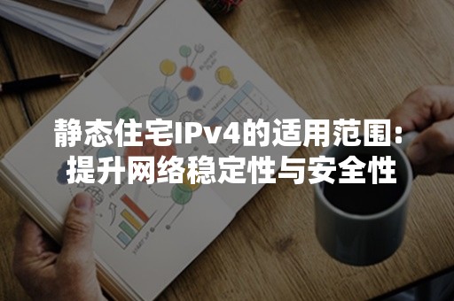 静态住宅IPv4的适用范围: 提升网络稳定性与安全性的不二选择