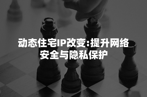 动态住宅IP改变:提升网络安全与隐私保护