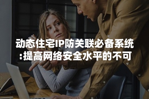 动态住宅IP防关联必备系统:提高网络安全水平的不可或缺利器