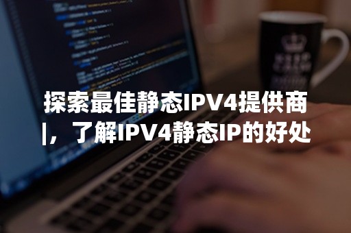 探索最佳静态IPV4提供商|，了解IPV4静态IP的好处