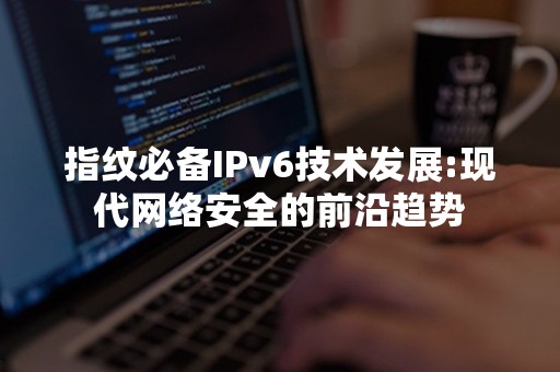 指纹必备IPv6技术发展:现代网络安全的前沿趋势